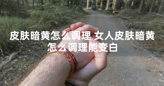 皮肤暗黄怎么调理 女人皮肤暗黄怎么调理能变白